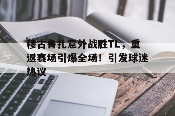 九游-穆古鲁扎意外战胜TL，重返赛场引爆全场！引发球迷热议-九游